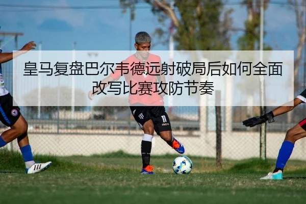 皇马复盘巴尔韦德远射破局后如何全面改写比赛攻防节奏